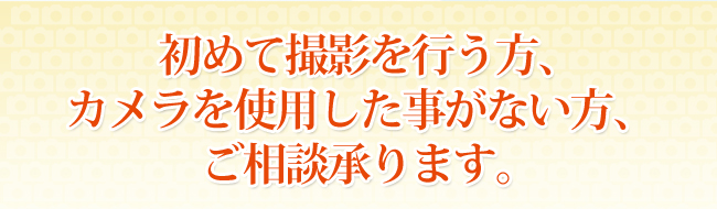 初めて撮影を行う方、カメラを使用した事がない方、ご相談承ります。