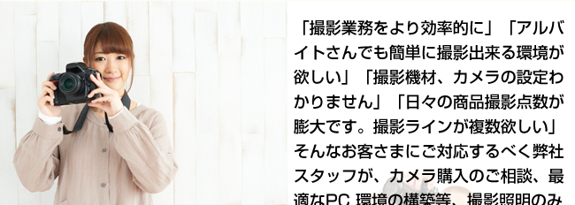 「撮影業務をより効率的に」「アルバイトさんでも簡単に撮影出来る環境が欲しい」「撮影機材、カメラの設定わかりません」「日々の商品撮影点数が膨大です。撮影ラインが複数欲しい」そんなお客さまにご対応するべく弊社スタッフが、カメラ購入のご相談、最適なPC 環境の構築等、撮影照明のみならず周辺機器購入のご相談にもよろこんでご対応いたします。