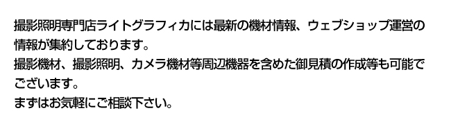 撮影照明専門店ライトグラフィカには最新の機材情報、ウェブショップ運営の情報が集約しております。撮影機材、撮影照明、カメラ機材等周辺機器を含めた御見積の作成等も可能でござます。まずはお気軽にご相談下さい。