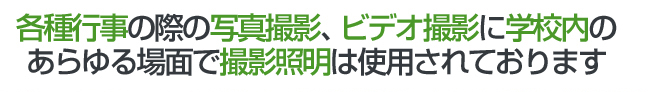 各種行事の際の写真撮影、ビデオ撮影に学校内のあらゆる場面で撮影照明は使用されております