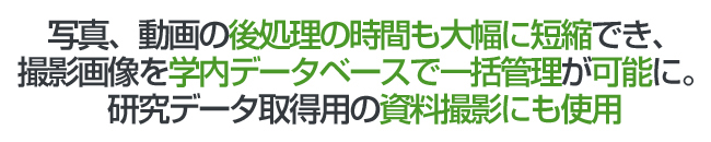 写真、動画の後処理の時間も大幅に短縮でき、撮影画像を学内データベースで一括管理が可能に。研究データ取得用の資料撮影にも使用