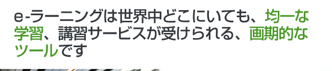 e-ラーニングは世界中どこにいても、均一な学習、講習サービスが受けられる、画期的なツールです