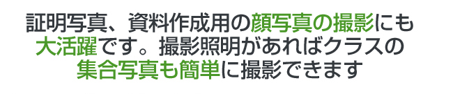 証明写真、資料作成用の顔写真の撮影にも大活躍です。撮影照明があればクラスの集合写真も簡単に撮影できます