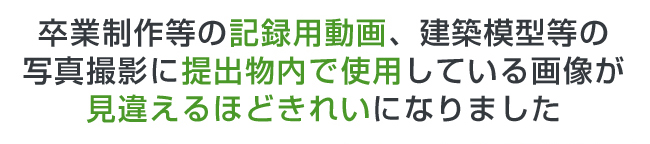 卒業制作等の記録用動画、建築模型等の写真撮影に提出物内で使用している画像が見違えるほどきれいになりました