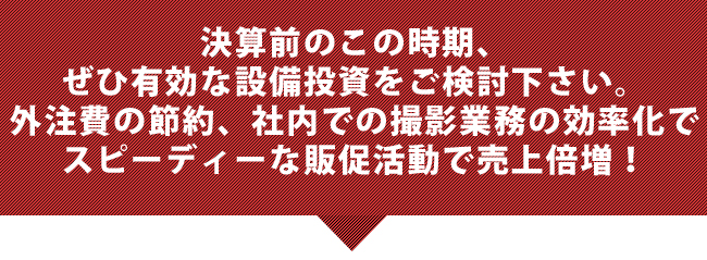 決算前のこの時期、ぜひ有効な設備投資をご検討下さい。外注費の節約、社内での撮影業務の効率化でスピーディーな販促活動で売上倍増！