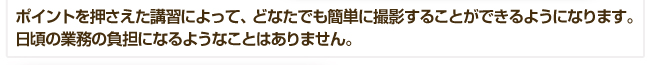 ポイントを押さえた講習によって、どなたでも簡単に撮影することができるようになります。日頃の業務の負担になるようなことはありません。