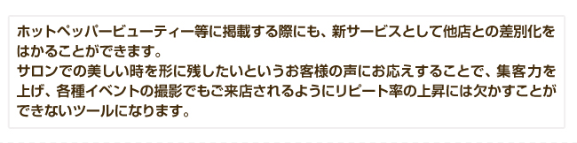 ホットペッパービューティー等に掲載する際にも、新サービスとして他店との差別化をはかることができます。サロンでの美しい時を形に残したいというお客様の声にお応えすることで、集客力を上げ、各種イベントの撮影でもご来店されるようにリピート率の上昇には欠かすことができないツールになります。