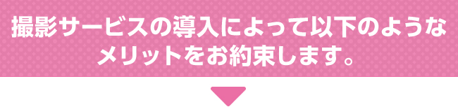 撮影サービスの導入によって以下のようなメリットをお約束します。