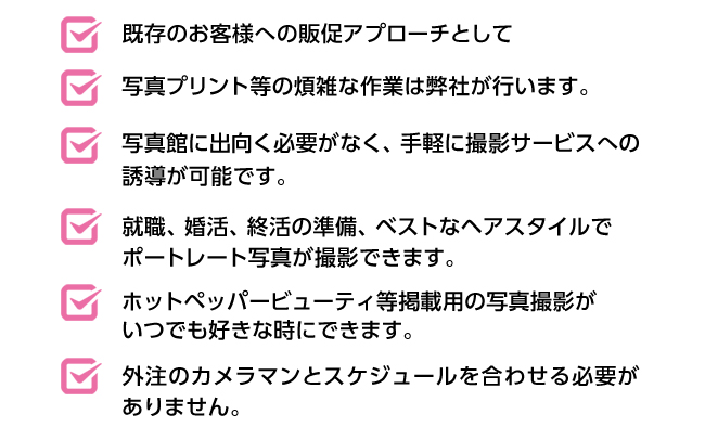 既存のお客様への販促アプローチとして/写真プリント等の煩雑な作業は弊社が行います。/写真館に出向く必要がなく、手軽に撮影サービスへの誘導が可能です。/就職、婚活、終活の準備、ベストなヘアスタイルでポートレート写真が撮影できます。/ホットペッパービューティ等掲載用の写真撮影がいつでも好きな時にできます。/外注のカメラマンとスケジュールを合わせる必要がありません。