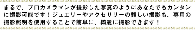 まるで、プロカメラマンが撮影した写真がカンタンに撮影可能です！ジュエリーやアクセサリーの難しい撮影も、専用の撮影照明を使用することで簡単に、綺麗に撮影できます！