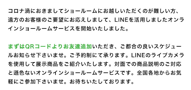 コロナ渦におきまして東京ショールームにお越しいただくのが難しい方、遠方のお客様のご要望にお応えしまして、LINEを活用しましたオンラインショールームサービスを開始いたしました。
まずはQRコードよりお友達追加いただき、ご都合の良いスケジュールお知らせ下さいませ。ご予約制にて承ります。LINEのライブカメラを使用して展示商品をご紹介いたします。対面での商品説明のご対応と遜色ないオンラインショールームサービスです。全国各地からお気軽にご参加下さいませ。お待ちいたしております。