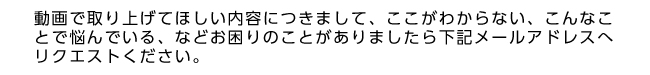 動画で取り上げてほしい内容につきまして、ここがわからない、こんなことで悩んでいる、などお困りのことがありましたら下記メールアドレスへリクエストください。