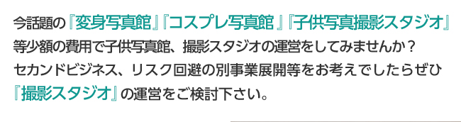 今話題の『変身写真館』『コスプレ写真館』『子供写真撮影スタジオ』等少額の費用で子供写真館、撮影スタジオの運営をしてみませんか？セカンドビジネス、リスク回避の別事業展開等をお考えでしたらぜひ『撮影スタジオ』の運営をご検討下さい。