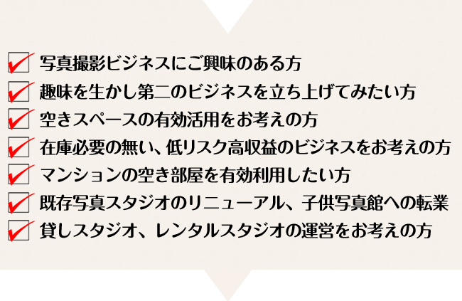 写真撮影ビジネスにご興味のある方
趣味を生かし第二のビジネスを立ち上げてみたい方
空きスペースの有効活用をお考えの方
在庫必要の無い、低リスク高収益のビジネスをお考えの方
マンションの空き部屋を有効利用したい方
既存写真スタジオのリニューアル、子供写真館への転業
貸しスタジオ、レンタルスタジオの運営をお考えの方
