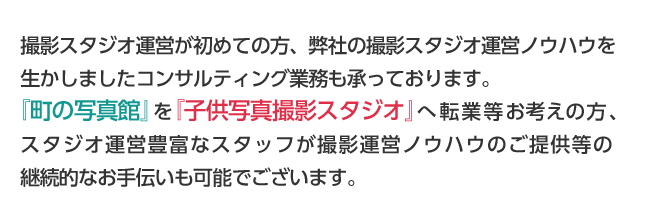 撮影スタジオ運営が初めての方、弊社の撮影スタジオ運営ノウハウを生かしましたコンサルティング業務も承っております。
『町の写真館』を『子供写真撮影スタジオ』へ転業等お考えの方、
スタジオ運営豊富なスタッフが撮影運営ノウハウのご提供等の継続的なお手伝いも可能でございます。