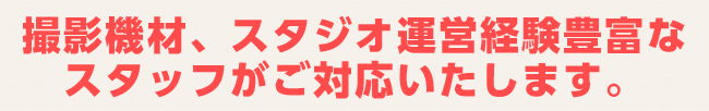 撮影機材、スタジオ運営経験豊富な
スタッフがご対応いたします。