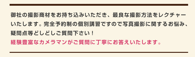 撮影商材をお持ち込みいただき、最良な撮影方法をレクチャーいたします。完全予約制の個別講習ですので写真撮影に関するお悩み、疑問点等どしどしご質問下さい！経験豊富なカメラマンがご質問に丁寧にお答えいたします。