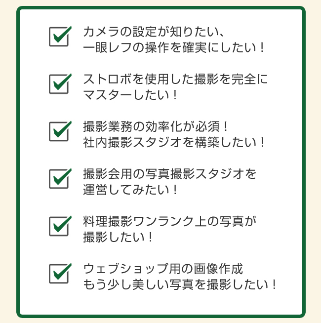 カメラの設定が知りたい、一眼レフの操作を確実にしたい！

モノブロックストロボを使用した撮影を完全にマスターしたい！

撮影業務の効率化が必須！社内撮影スタジオを構築したい！

撮影会用の写真撮影スタジオを運営してみたい！

料理撮影ワンランク上の写真が撮影したい！

ウェブショップ用の画像作成もう少し美しい写真を撮影したい！
