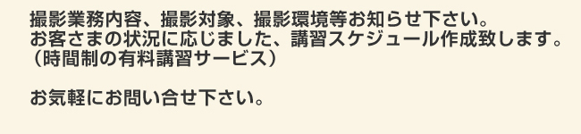 撮影業務内容、商品撮影対象、撮影環境等お知らせ下さい。お客さまの状況に応じました、講習スケジュール作成致します。
（時間制の有料講習サービス）
お気軽にお問い合せ下さい。
